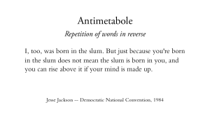 Antimetabole - Repetition of words in reverse - I, too, was born in the slum. But just because you're born in the slum does not mean the slum is born in you, and you can rise above it if your mind is made up. Jesse Jackson -- Democratic National Convention, 1984