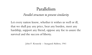 Parallelism - Parallel structure to present similarity Let every nation know, whether it wishes us well or ill, that we shall pay any price, bear any burden, meet any hardship, support any friend, oppose any foe to assure the survival and the success of liberty. John F. Kennedy -- Inaugural Address, 1961
